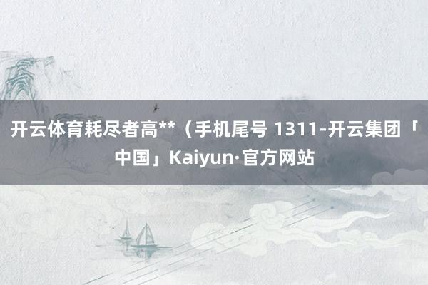 开云体育耗尽者高**(手机尾号 1311-开云集团「中国」Kaiyun·官方网站