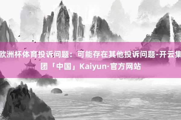 欧洲杯体育投诉问题：可能存在其他投诉问题-开云集团「中国」Kaiyun·官方网站