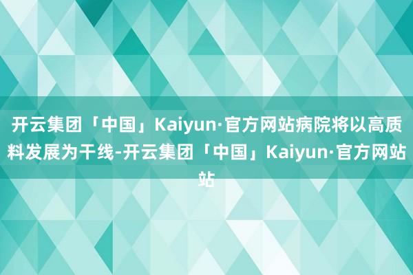 开云集团「中国」Kaiyun·官方网站病院将以高质料发展为干线-开云集团「中国」Kaiyun·官方网站