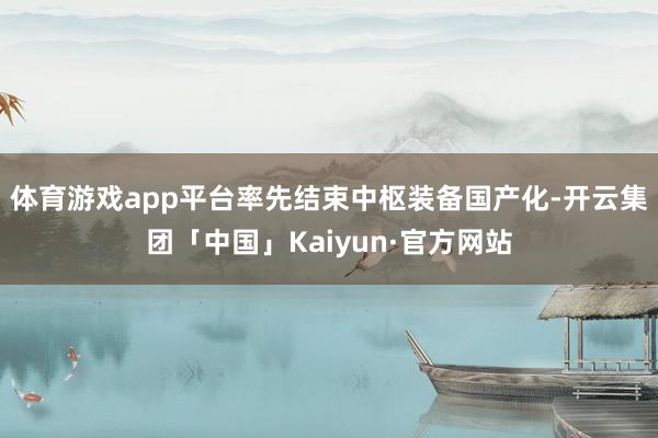 体育游戏app平台率先结束中枢装备国产化-开云集团「中国」Kaiyun·官方网站