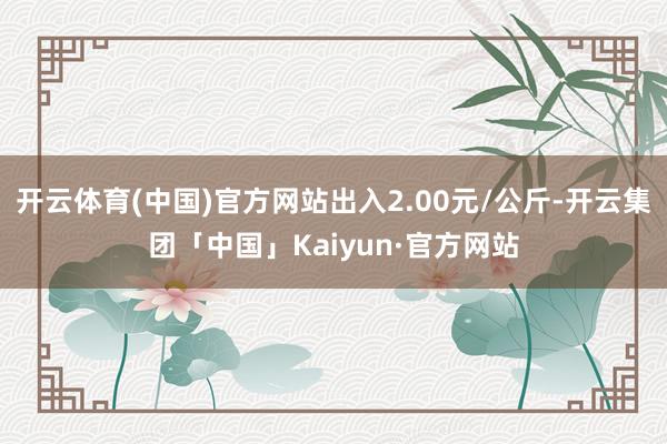 开云体育(中国)官方网站出入2.00元/公斤-开云集团「中国」Kaiyun·官方网站