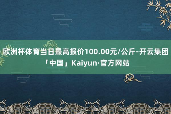 欧洲杯体育当日最高报价100.00元/公斤-开云集团「中国」Kaiyun·官方网站