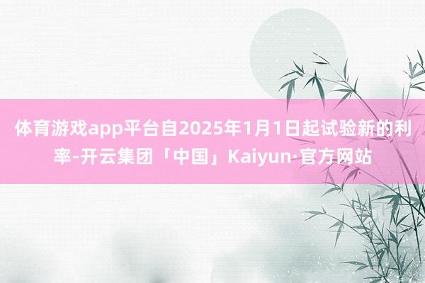 体育游戏app平台自2025年1月1日起试验新的利率-开云集团「中国」Kaiyun·官方网站