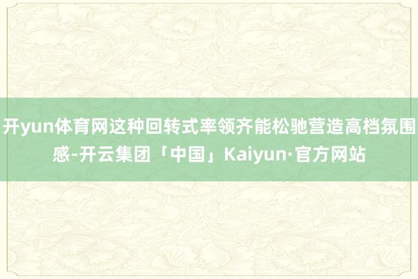开yun体育网这种回转式率领齐能松驰营造高档氛围感-开云集团「中国」Kaiyun·官方网站