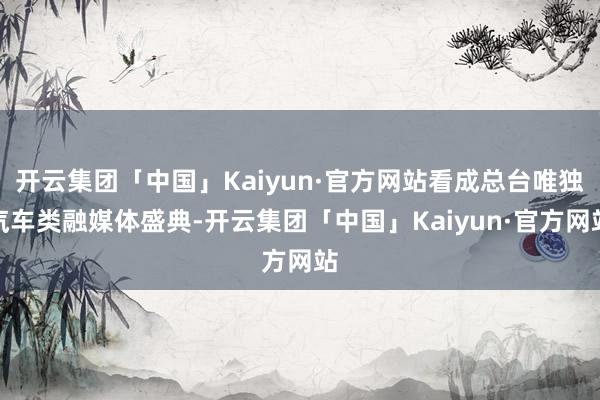 开云集团「中国」Kaiyun·官方网站看成总台唯独汽车类融媒体盛典-开云集团「中国」Kaiyun·官方网站
