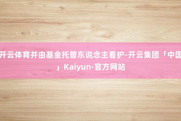 开云体育并由基金托管东说念主看护-开云集团「中国」Kaiyun·官方网站