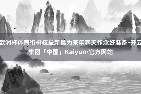 欧洲杯体育衔树枝垒新巢为来年春天作念好准备-开云集团「中国」Kaiyun·官方网站