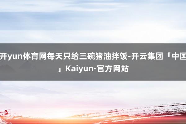 开yun体育网每天只给三碗猪油拌饭-开云集团「中国」Kaiyun·官方网站