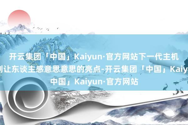 开云集团「中国」Kaiyun·官方网站下一代主机似乎很难找到让东谈主感意思意思的亮点-开云集团「中国」Kaiyun·官方网站