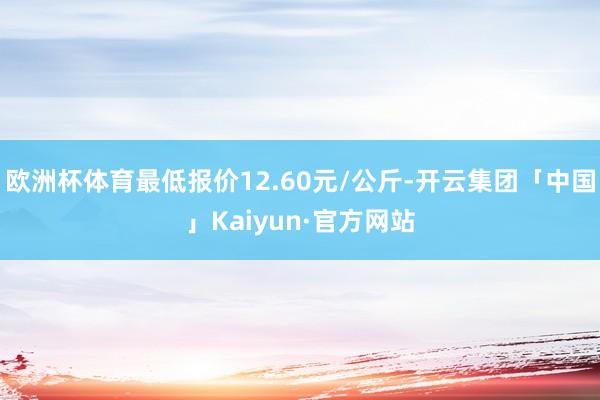 欧洲杯体育最低报价12.60元/公斤-开云集团「中国」Kaiyun·官方网站