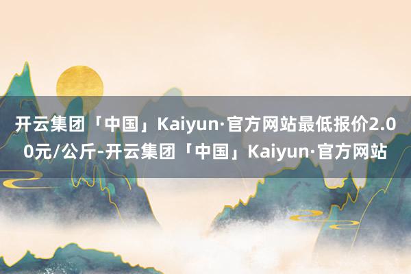 开云集团「中国」Kaiyun·官方网站最低报价2.00元/公斤-开云集团「中国」Kaiyun·官方网站