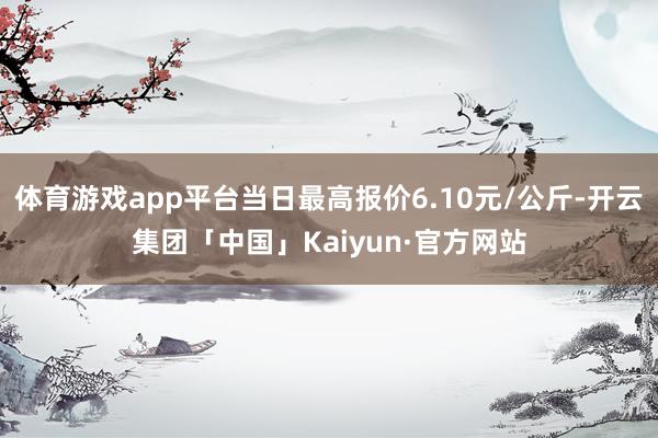 体育游戏app平台当日最高报价6.10元/公斤-开云集团「中国」Kaiyun·官方网站