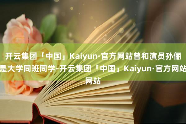 开云集团「中国」Kaiyun·官方网站曾和演员孙俪是大学同班同学-开云集团「中国」Kaiyun·官方网站