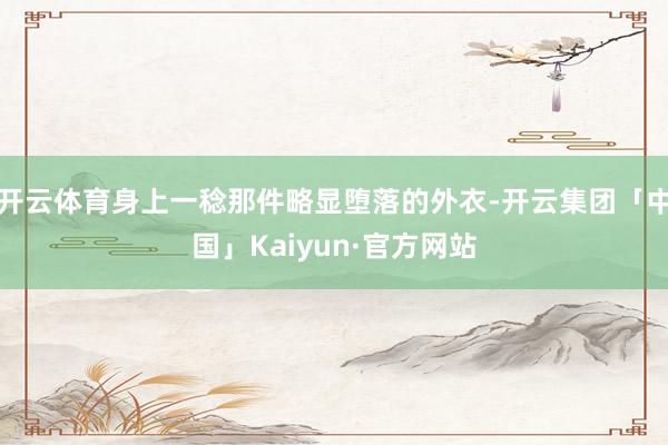 开云体育身上一稔那件略显堕落的外衣-开云集团「中国」Kaiyun·官方网站