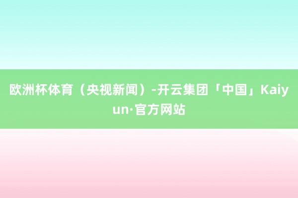 欧洲杯体育（央视新闻）-开云集团「中国」Kaiyun·官方网站