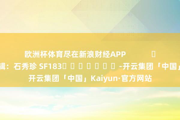 欧洲杯体育尽在新浪财经APP            						遭殃剪辑：石秀珍 SF183							-开云集团「中国」Kaiyun·官方网站