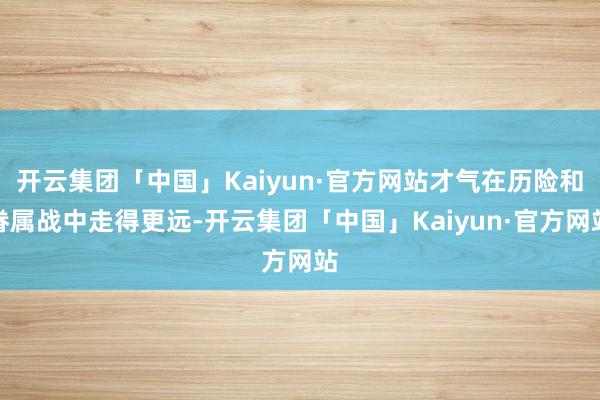 开云集团「中国」Kaiyun·官方网站才气在历险和眷属战中走得更远-开云集团「中国」Kaiyun·官方网站