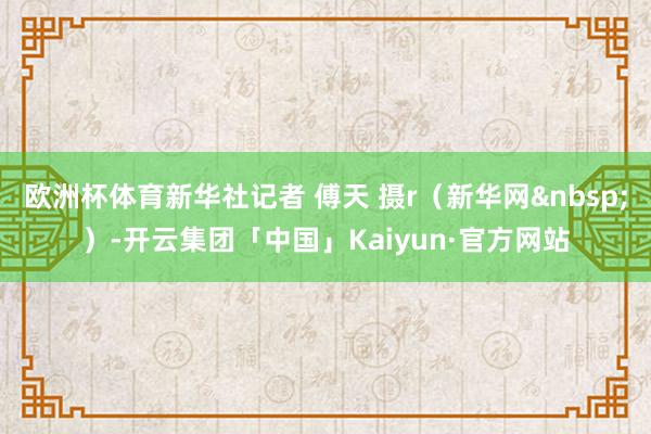 欧洲杯体育新华社记者 傅天 摄r（新华网&nbsp;）-开云集团「中国」Kaiyun·官方网站