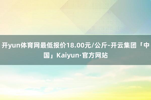 开yun体育网最低报价18.00元/公斤-开云集团「中国」Kaiyun·官方网站