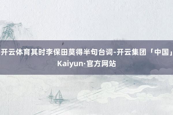 开云体育其时李保田莫得半句台词-开云集团「中国」Kaiyun·官方网站