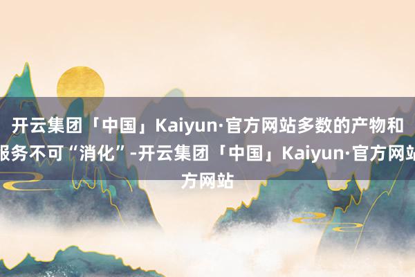 开云集团「中国」Kaiyun·官方网站多数的产物和服务不可“消化”-开云集团「中国」Kaiyun·官方网站
