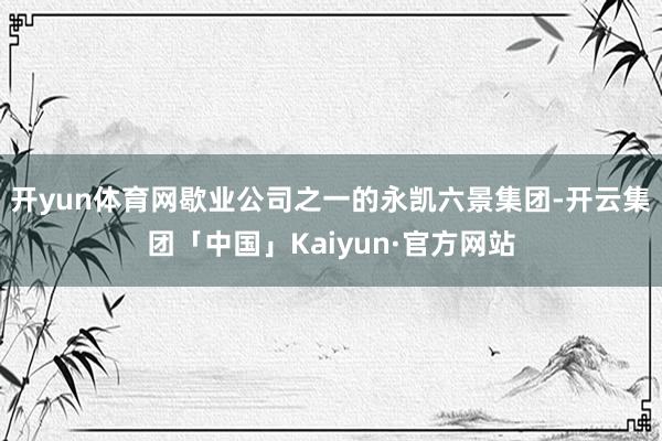 开yun体育网歇业公司之一的永凯六景集团-开云集团「中国」Kaiyun·官方网站