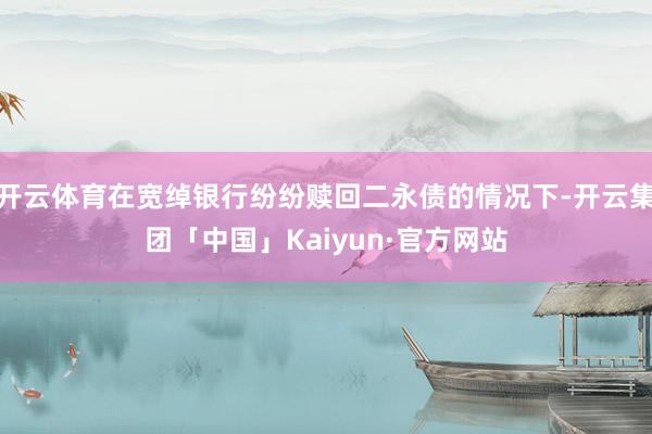 开云体育在宽绰银行纷纷赎回二永债的情况下-开云集团「中国」Kaiyun·官方网站