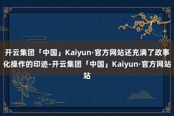 开云集团「中国」Kaiyun·官方网站还充满了政事化操作的印迹-开云集团「中国」Kaiyun·官方网站