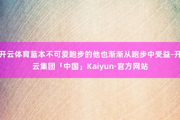 开云体育蓝本不可爱跑步的他也渐渐从跑步中受益-开云集团「中国」Kaiyun·官方网站