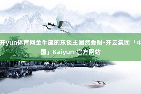 开yun体育网金牛座的东谈主固然爱财-开云集团「中国」Kaiyun·官方网站