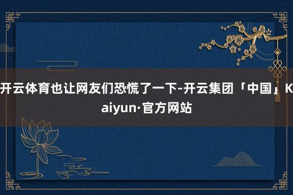开云体育也让网友们恐慌了一下-开云集团「中国」Kaiyun·官方网站