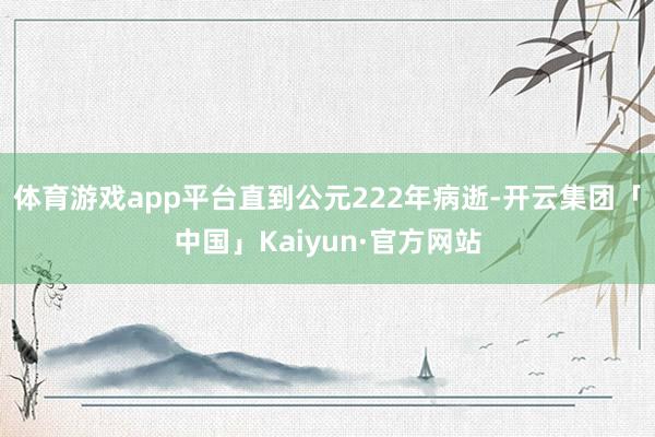 体育游戏app平台直到公元222年病逝-开云集团「中国」Kaiyun·官方网站