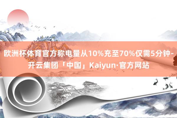 欧洲杯体育官方称电量从10%充至70%仅需5分钟-开云集团「中国」Kaiyun·官方网站