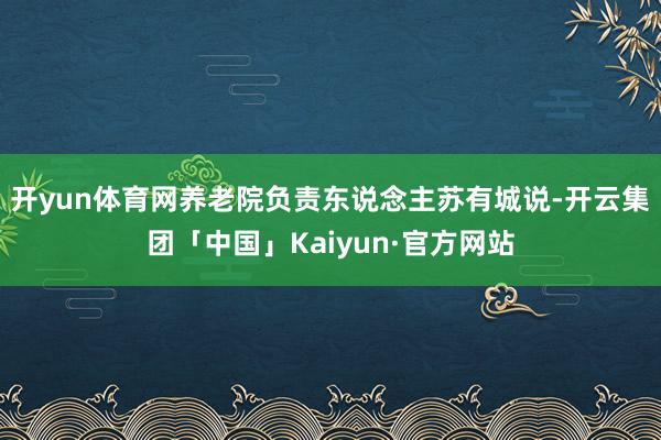 开yun体育网养老院负责东说念主苏有城说-开云集团「中国」Kaiyun·官方网站