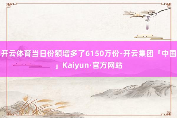 开云体育当日份额增多了6150万份-开云集团「中国」Kaiyun·官方网站