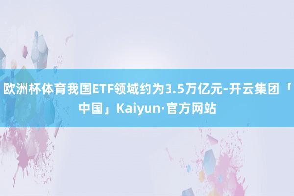 欧洲杯体育我国ETF领域约为3.5万亿元-开云集团「中国」Kaiyun·官方网站