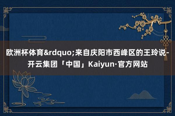 欧洲杯体育”来自庆阳市西峰区的王玲说-开云集团「中国」Kaiyun·官方网站