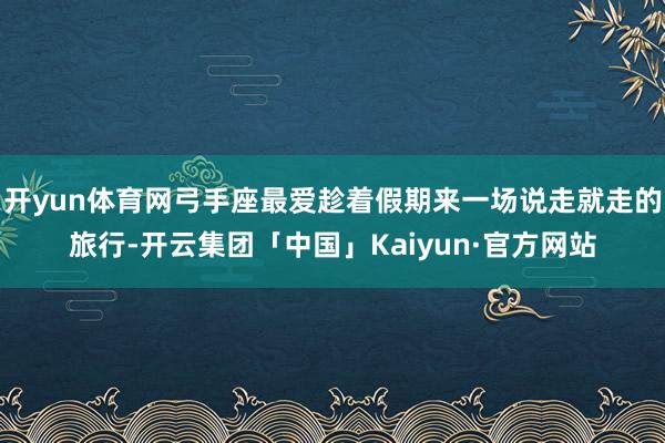 开yun体育网弓手座最爱趁着假期来一场说走就走的旅行-开云集团「中国」Kaiyun·官方网站