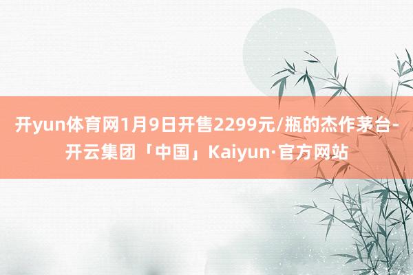 开yun体育网1月9日开售2299元/瓶的杰作茅台-开云集团「中国」Kaiyun·官方网站
