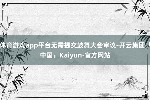 体育游戏app平台无需提交鼓舞大会审议-开云集团「中国」Kaiyun·官方网站