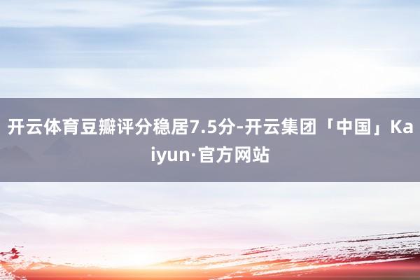 开云体育豆瓣评分稳居7.5分-开云集团「中国」Kaiyun·官方网站