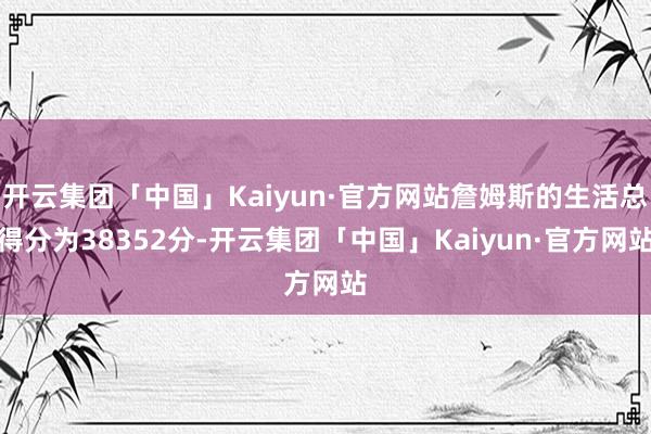 开云集团「中国」Kaiyun·官方网站詹姆斯的生活总得分为38352分-开云集团「中国」Kaiyun·官方网站