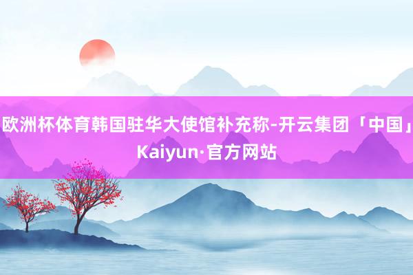 欧洲杯体育韩国驻华大使馆补充称-开云集团「中国」Kaiyun·官方网站