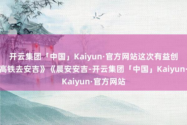 开云集团「中国」Kaiyun·官方网站这次有益创作《坐上高铁去安吉》《晨安安吉-开云集团「中国」Kaiyun·官方网站