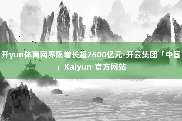 开yun体育网界限增长超2600亿元-开云集团「中国」Kaiyun·官方网站