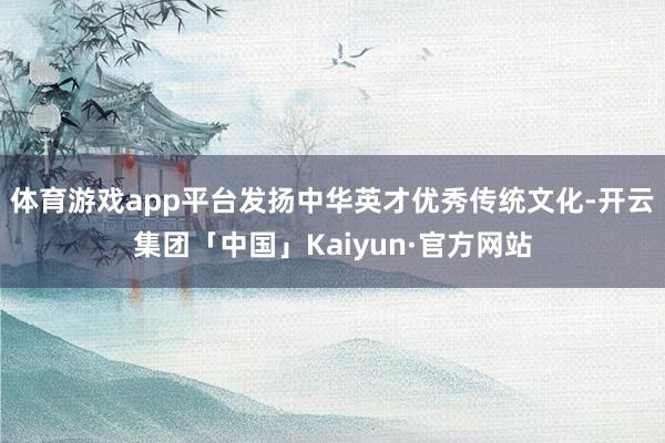 体育游戏app平台发扬中华英才优秀传统文化-开云集团「中国」Kaiyun·官方网站