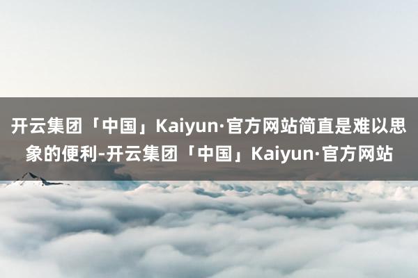 开云集团「中国」Kaiyun·官方网站简直是难以思象的便利-开云集团「中国」Kaiyun·官方网站