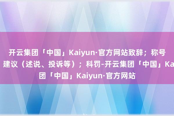 开云集团「中国」Kaiyun·官方网站致辞；称号（某东谈主）；建议（述说、投诉等）；科罚-开云集团「中国」Kaiyun·官方网站