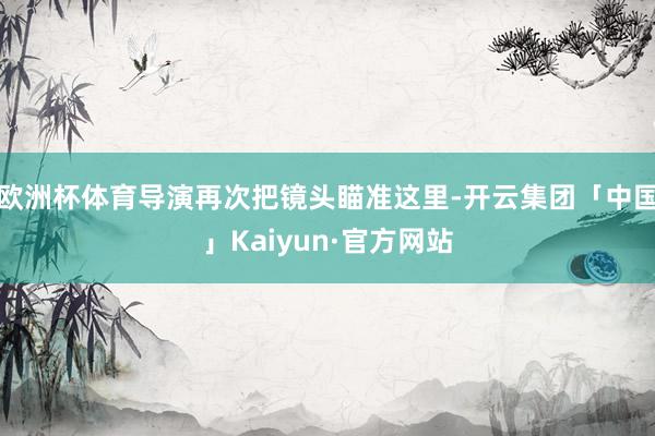 欧洲杯体育导演再次把镜头瞄准这里-开云集团「中国」Kaiyun·官方网站