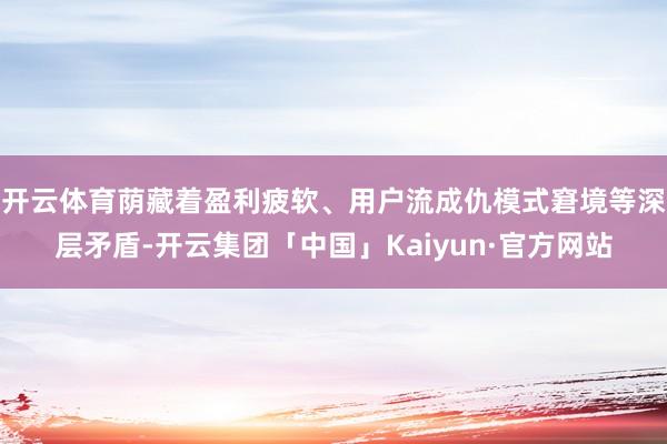 开云体育荫藏着盈利疲软、用户流成仇模式窘境等深层矛盾-开云集团「中国」Kaiyun·官方网站